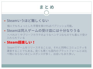 ま と め
 Steamいうほど難しくない
個人でもちょっとした手間を掛ければパブリッシュ可能。
 Steamは同人ゲームの受け皿には十分なりうる
へべれけ！やブリーフカラテのようなヘンテコなものでも喜んで受け
入れられている
 Steam超楽しい！
Steamでゲームをリリースすることは、それと同時にコミュニティを
運営することでもある。良くも悪くも国内のプラットフォームとは比
べ物にならないほどレスポンスが多く、出会いもまた多い。
 