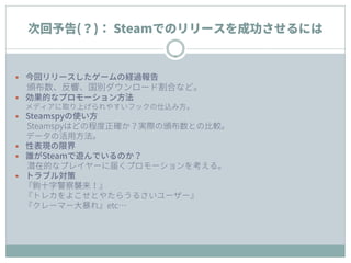 次回予告(？)： Steamでのリリースを成功させるには
 今回リリースしたゲームの経過報告
頒布数、反響、国別ダウンロード割合など。
 効果的なプロモーション方法
メディアに取り上げられやすいフックの仕込み方。
 Steamspyの使い方
Steamspyはどの程度正確か？実際の頒布数との比較。
データの活用方法。
 性表現の限界
 誰がSteamで遊んでいるのか？
潜在的なプレイヤーに届くプロモーションを考える。
 トラブル対策
『鉤十字警察襲来！』
『トレカをよこせとやたらうるさいユーザー』
『クレーマー大暴れ』etc…
 