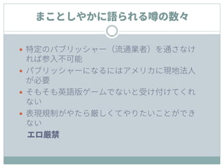 まことしやかに語られる噂の数々
 特定のパブリッシャー（流通業者）を通さなけ
れば参入不可能
 パブリッシャーになるにはアメリカに現地法人
が必要
 そもそも英語版ゲームでないと受け付けてくれ
ない
 表現規制がやたら厳しくてやりたいことができ
ない
エロ厳禁
 