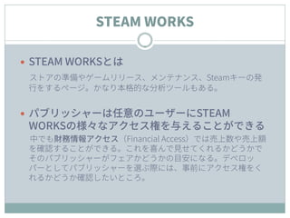 STEAM WORKS
 STEAM WORKSとは
ストアの準備やゲームリリース、メンテナンス、Steamキーの発
行をするページ。かなり本格的な分析ツールもある。
 パブリッシャーは任意のユーザーにSTEAM
WORKSの様々なアクセス...