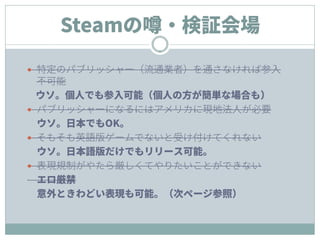 Steamの噂・検証会場
 特定のパブリッシャー（流通業者）を通さなければ参入
不可能
ウソ。個人でも参入可能（個人の方が簡単な場合も）
 パブリッシャーになるにはアメリカに現地法人が必要
ウソ。日本でもOK。
 そもそも英語版ゲームでな...