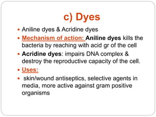 c) Dyes
 Aniline dyes & Acridine dyes
 Mechanism of action: Aniline dyes kills the
bacteria by reaching with acid gr of the cell
 Acridine dyes: impairs DNA complex &
destroy the reproductive capacity of the cell.
 Uses:
 skin/wound antiseptics, selective agents in
media, more active against gram positive
organisms
 