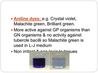  Aniline dyes: e.g. Crystal violet,
Malachite green, Brilliant green.
 More active against GP organisms than
GN organisms & no activity against
tubercle bacilli so Malachite green is
used in L-J medium
 Non irritant & non toxic to tissues
 