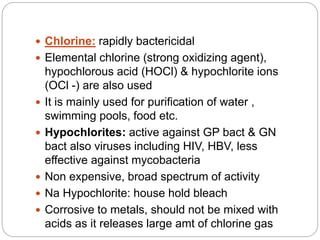  Chlorine: rapidly bactericidal
 Elemental chlorine (strong oxidizing agent),
hypochlorous acid (HOCl) & hypochlorite ions
(OCl -) are also used
 It is mainly used for purification of water ,
swimming pools, food etc.
 Hypochlorites: active against GP bact & GN
bact also viruses including HIV, HBV, less
effective against mycobacteria
 Non expensive, broad spectrum of activity
 Na Hypochlorite: house hold bleach
 Corrosive to metals, should not be mixed with
acids as it releases large amt of chlorine gas
 