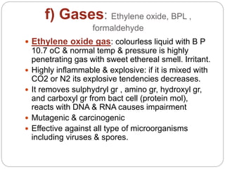 f) Gases: Ethylene oxide, BPL ,
formaldehyde
 Ethylene oxide gas: colourless liquid with B P
10.7 oC & normal temp & pressure is highly
penetrating gas with sweet ethereal smell. Irritant.
 Highly inflammable & explosive: if it is mixed with
CO2 or N2 its explosive tendencies decreases.
 It removes sulphydryl gr , amino gr, hydroxyl gr,
and carboxyl gr from bact cell (protein mol),
reacts with DNA & RNA causes impairment
 Mutagenic & carcinogenic
 Effective against all type of microorganisms
including viruses & spores.
 