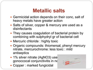 Metallic salts
 Germicidal action depends on their conc, salt of
heavy metals have greater action
 Salts of silver, copper & mercury are used as a
disinfectants
 They causes coagulation of bacterial protein by
combining with sulphydryl gr of bacterial cell
 Mercuric chloride : highly toxic
 Organic compounds: thiomersal, phenyl mercury
nitrate, mercurochrome: less toxic : mild
antiseptics
 1% silver nitrate (AgNO3) used for burns &
gonoccocal conjunctivitis in newborn
 Copper : marked fungicidal
 