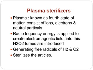 Plasma sterilizers
 Plasma : known as fourth state of
matter, consist of ions, electrons &
neutral particals
 Radio friquency energy is applied to
create electromagnetic field, into this
H2O2 fumes are introduced
 Generating free radicals of H2 & O2
 Sterilizes the articles.
 