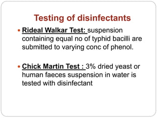 Testing of disinfectants
 Rideal Walkar Test: suspension
containing equal no of typhid bacilli are
submitted to varying conc of phenol.
 Chick Martin Test : 3% dried yeast or
human faeces suspension in water is
tested with disinfectant
 