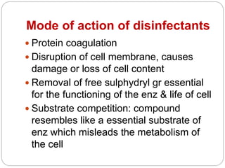 Mode of action of disinfectants
 Protein coagulation
 Disruption of cell membrane, causes
damage or loss of cell content
 Removal of free sulphydryl gr essential
for the functioning of the enz & life of cell
 Substrate competition: compound
resembles like a essential substrate of
enz which misleads the metabolism of
the cell
 