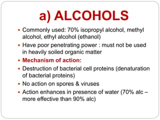 a) ALCOHOLS
 Commonly used: 70% isopropyl alcohol, methyl
alcohol, ethyl alcohol (ethanol)
 Have poor penetrating power : must not be used
in heavily soiled organic matter
 Mechanism of action:
 Destruction of bacterial cell proteins (denaturation
of bacterial proteins)
 No action on spores & viruses
 Action enhances in presence of water (70% alc –
more effective than 90% alc)
 