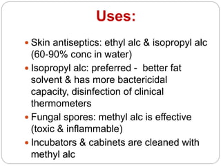 Uses:
 Skin antiseptics: ethyl alc & isopropyl alc
(60-90% conc in water)
 Isopropyl alc: preferred - better fat
solvent & has more bactericidal
capacity, disinfection of clinical
thermometers
 Fungal spores: methyl alc is effective
(toxic & inflammable)
 Incubators & cabinets are cleaned with
methyl alc
 