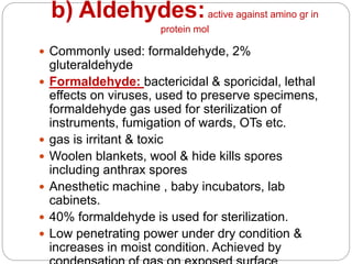 b) Aldehydes:active against amino gr in
protein mol
 Commonly used: formaldehyde, 2%
gluteraldehyde
 Formaldehyde: bactericidal & sporicidal, lethal
effects on viruses, used to preserve specimens,
formaldehyde gas used for sterilization of
instruments, fumigation of wards, OTs etc.
 gas is irritant & toxic
 Woolen blankets, wool & hide kills spores
including anthrax spores
 Anesthetic machine , baby incubators, lab
cabinets.
 40% formaldehyde is used for sterilization.
 Low penetrating power under dry condition &
increases in moist condition. Achieved by
 