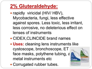 2% Gluteraldehyde:
 rapidly viricidal (HIV/ HBV),
Mycobacteria, fungi, less effective
against spores. Less toxic, less irritant,
less corrosive, no deleterious effect on
lenses of instruments
 CIDEX,CLINCIDE brand names
 Uses: cleaning lens instruments like
cystoscope, bronchoscope, ET tubes,
face masks, polythene tubing, also for
metal instruments etc
 Corrugated rubber tubes.
 