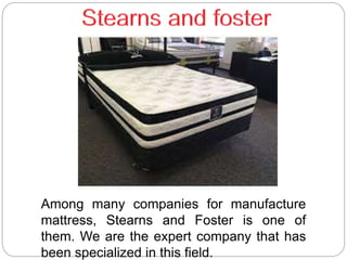 Among many companies for manufacture
mattress, Stearns and Foster is one of
them. We are the expert company that has
been specialized in this field.
 