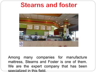 Among many companies for manufacture
mattress, Stearns and Foster is one of them.
We are the expert company that has been
specialized in this field.
 