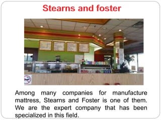 Among many companies for manufacture
mattress, Stearns and Foster is one of them.
We are the expert company that has been
specialized in this field.
 