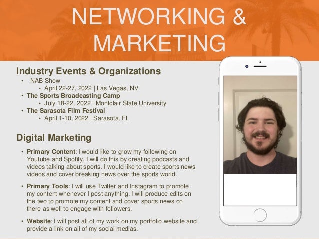 NETWORKING &
MARKETING
Industry Events & Organizations
• NAB Show
‣ April 22-27, 2022 | Las Vegas, NV
• The Sports Broadcasting Camp
‣ July 18-22, 2022 | Montclair State University
• The Sarasota Film Festival
‣ April 1-10, 2022 | Sarasota, FL
Digital Marketing
• Primary Content: I would like to grow my following on
Youtube and Spotify. I will do this by creating podcasts and
videos talking about sports. I would like to create sports news
videos and cover breaking news over the sports world.
• Primary Tools: I will use Twitter and Instagram to promote
my content whenever I post anything. I will produce edits on
the two to promote my content and cover sports news on
there as well to engage with followers.
• Website: I will post all of my work on my portfolio website and
provide a link on all of my social medias.
 