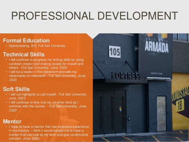 PROFESSIONAL DEVELOPMENT
Mentor
• I hope to have a mentor that has extensive experience
in the industry. I think it would benefit me to have a
mentor that can look at my work and give constructive
criticism. June, 2023
Formal Education
• Sportscasting, B.S, Full Sail University
Technical Skills
• I will continue to progress my writing skills by using
rundown creator and making scripts for myself and
others.- Full Sail University, June, 2023
• I will be a leader in the classroom and with my
classmates on classwork.- Full Sail University, June,
2023
Soft Skills
• I will cut highlights to call myself.- Full Sail University,
June, 2023
• I will continue to dive into my creative mind as I
continue with the course. - Full Sail University, June,
2023
 