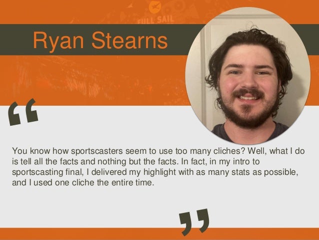 Ryan Stearns
You know how sportscasters seem to use too many cliches? Well, what I do
is tell all the facts and nothing but the facts. In fact, in my intro to
sportscasting final, I delivered my highlight with as many stats as possible,
and I used one cliche the entire time.
 
