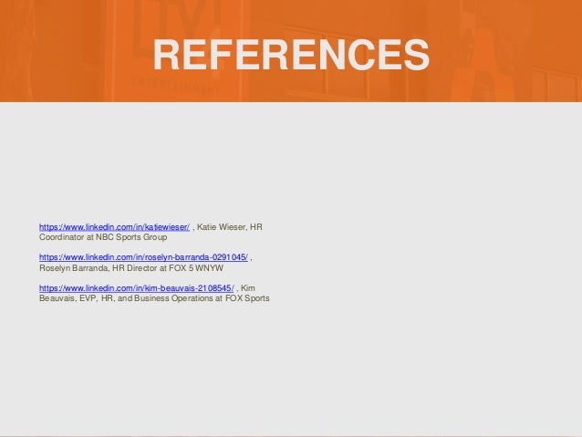 REFERENCES
https://www.linkedin.com/in/katiewieser/ , Katie Wieser, HR
Coordinator at NBC Sports Group
https://www.linkedin.com/in/roselyn-barranda-0291045/ ,
Roselyn Barranda, HR Director at FOX 5 WNYW
https://www.linkedin.com/in/kim-beauvais-2108545/ , Kim
Beauvais, EVP, HR, and Business Operations at FOX Sports
 