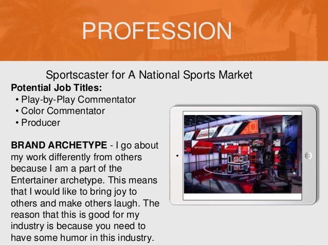 PROFESSION
Potential Job Titles:
• Play-by-Play Commentator
• Color Commentator
• Producer
BRAND ARCHETYPE - I go about
my work differently from others
because I am a part of the
Entertainer archetype. This means
that I would like to bring joy to
others and make others laugh. The
reason that this is good for my
industry is because you need to
have some humor in this industry.
Sportscaster for A National Sports Market
Picture Relevant
to Your Industry
Goes Here
 