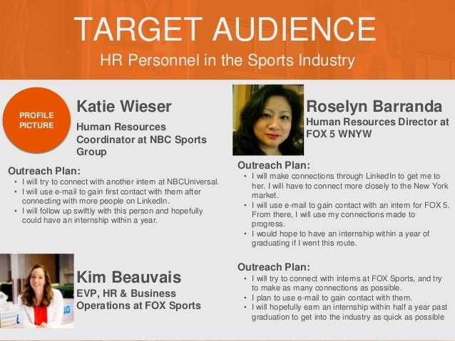 HR Personnel in the Sports Industry
TARGET AUDIENCE
Katie Wieser
Outreach Plan:
• I will try to connect with another intern at NBCUniversal.
• I will use e-mail to gain first contact with them after
connecting with more people on LinkedIn.
• I will follow up swiftly with this person and hopefully
could have an internship within a year.
PROFILE
PICTURE Human Resources
Coordinator at NBC Sports
Group
Roselyn Barranda
Outreach Plan:
• I will make connections through LinkedIn to get me to
her. I will have to connect more closely to the New York
market.
• I will use e-mail to gain contact with an intern for FOX 5.
From there, I will use my connections made to
progress.
• I would hope to have an internship within a year of
graduating if I went this route.
PROFILE
PICTURE Human Resources Director at
FOX 5 WNYW
Kim Beauvais
Outreach Plan:
• I will try to connect with interns at FOX Sports, and try
to make as many connections as possible.
• I plan to use e-mail to gain contact with them.
• I will hopefully earn an internship within half a year past
graduation to get into the industry as quick as possible
PROFILE
PICTURE EVP, HR & Business
Operations at FOX Sports
 