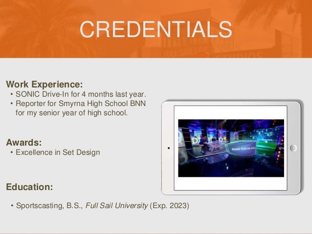 CREDENTIALS
Work Experience:
• SONIC Drive-In for 4 months last year.
• Reporter for Smyrna High School BNN
for my senior year of high school.
Education:
• Sportscasting, B.S., Full Sail University (Exp. 2023)
Awards:
• Excellence in Set Design
Picture Relevant
to Your Industry
Goes Here
 