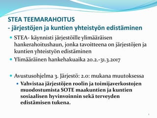 STEA TEEMARAHOITUS
- järjestöjen ja kuntien yhteistyön edistäminen
 STEA- käynnisti järjestöille ylimääräisen
hankerahoitushaun, jonka tavoitteena on järjestöjen ja
kuntien yhteistyön edistäminen
 Ylimääräinen hankehakuaika 20.2.-31.3.2017
 Avustusohjelma 3. Järjestö: 2.0: mukana muutoksessa
 Vahvistaa järjestöjen roolin ja toimijaverkostojen
muodostumista SOTE maakuntien ja kuntien
sosiaalisen hyvinvoinnin sekä terveyden
edistämisen tukena.
1
 