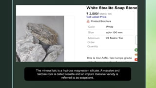 The mineral talc is a hydrous magnesium silicate. A massive and
talcose rock is called steatite and an impure massive variety is
referred to as soapstone.
 