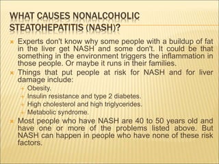 WHAT CAUSES NONALCOHOLIC
STEATOHEPATITIS (NASH)?
 Experts don't know why some people with a buildup of fat
in the liver get NASH and some don't. It could be that
something in the environment triggers the inflammation in
those people. Or maybe it runs in their families.
 Things that put people at risk for NASH and for liver
damage include:
 Obesity.
 Insulin resistance and type 2 diabetes.
 High cholesterol and high triglycerides.
 Metabolic syndrome.
 Most people who have NASH are 40 to 50 years old and
have one or more of the problems listed above. But
NASH can happen in people who have none of these risk
factors.
 
