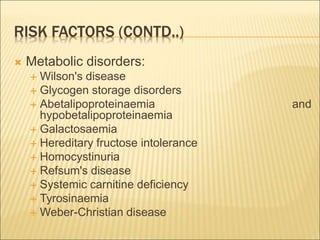 RISK FACTORS (CONTD..)
 Metabolic disorders:
 Wilson's disease
 Glycogen storage disorders
 Abetalipoproteinaemia and
hypobetalipoproteinaemia
 Galactosaemia
 Hereditary fructose intolerance
 Homocystinuria
 Refsum's disease
 Systemic carnitine deficiency
 Tyrosinaemia
 Weber-Christian disease
 