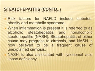 STEATOHEPATITIS (CONTD..)
 Risk factors for NAFLD include diabetes,
obesity and metabolic syndrome.
 When inflammation is present it is referred to as
alcoholic steatohepatitis and nonalcoholic
steatohepatitis (NASH). Steatohepatitis of either
cause may progress to cirrhosis, and NASH is
now believed to be a frequent cause of
unexplained cirrhosis.
 NASH is also associated with lysosomal acid
lipase deficiency.
 