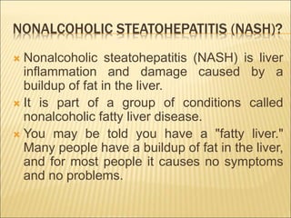 NONALCOHOLIC STEATOHEPATITIS (NASH)?
 Nonalcoholic steatohepatitis (NASH) is liver
inflammation and damage caused by a
buildup of fat in the liver.
 It is part of a group of conditions called
nonalcoholic fatty liver disease.
 You may be told you have a "fatty liver."
Many people have a buildup of fat in the liver,
and for most people it causes no symptoms
and no problems.
 
