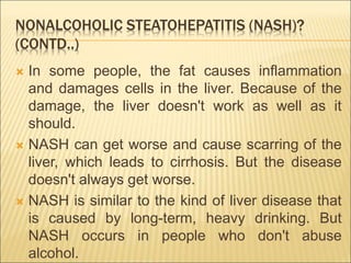 NONALCOHOLIC STEATOHEPATITIS (NASH)?
(CONTD..)
 In some people, the fat causes inflammation
and damages cells in the liver. Because of the
damage, the liver doesn't work as well as it
should.
 NASH can get worse and cause scarring of the
liver, which leads to cirrhosis. But the disease
doesn't always get worse.
 NASH is similar to the kind of liver disease that
is caused by long-term, heavy drinking. But
NASH occurs in people who don't abuse
alcohol.
 