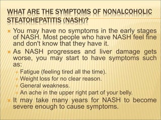 WHAT ARE THE SYMPTOMS OF NONALCOHOLIC
STEATOHEPATITIS (NASH)?
 You may have no symptoms in the early stages
of NASH. Most people who have NASH feel fine
and don't know that they have it.
 As NASH progresses and liver damage gets
worse, you may start to have symptoms such
as:
 Fatigue (feeling tired all the time).
 Weight loss for no clear reason.
 General weakness.
 An ache in the upper right part of your belly.
 It may take many years for NASH to become
severe enough to cause symptoms.
 