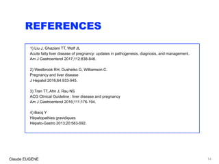 REFERENCES
1) Liu J, Ghaziani TT, Wolf JL
Acute fatty liver disease of pregnancy: updates in pathogenesis, diagnosis, and management.
Am J Gastroenterol 2017;112:838-846.
2) Westbrook RH, Dusheiko G, Williamson C.
Pregnancy and liver disease
J Hepatol 2016;64:933-945.
3) Tran TT, Ahn J, Rau NS
ACG Clinical Guideline : liver disease and pregnancy
Am J Gastroenterol 2016;111:176-194.
4) Bacq Y
Hépatopathies gravidiques
Hépato-Gastro 2013;20:583-592.
14Claude EUGENE
 