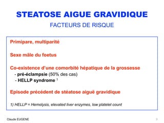 STEATOSE AIGUE GRAVIDIQUE
FACTEURS DE RISQUE
Primipare, multiparité
Sexe mâle du foetus
Co-existence d’une comorbité hépatique de la grossesse
- pré-éclampsie (50% des cas) 
- HELLP syndrome 1
Episode précédent de stéatose aiguë gravidique
1) HELLP = Hemolysis, elevated liver enzymes, low platelet count
3Claude EUGENE
 