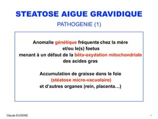 STEATOSE AIGUE GRAVIDIQUE
PATHOGENIE (1)
Anomalie génétique fréquente chez la mère
et/ou le(s) foetus
menant à un défaut de la bêta-oxydation mitochondriale
des acides gras
Accumulation de graisse dans le foie
(stéatose micro-vacuolaire)
et d’autres organes (rein, placenta…)
4Claude EUGENE
 