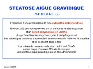 STEATOSE AIGUE GRAVIDIQUE
PATHOGENIE (2)
Fréquence d’une présentation de type cytopathie mitochondriale
Environ 20% des nouveaux-nés ont un défaut de la bêta-oxydation
et un déficit enzymatique en LCHAD
(long-chain 3-hydroxyacyl coenzyme A dehydrogenase)
Les acides gras du foetus s’accumulent et retournent à la mère via le placenta
et se déposent dans le foie
Les mères de nouveaux-nés avec déficit en LCHAD
ont un risque d’environ 80% de développer
une stéatose aiguë gravidique ou un HELLP syndrome
5Claude EUGENE
 