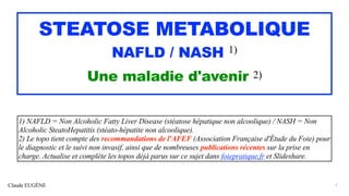 Claude EUGÈNE
STEATOSE METABOLIQUE


NAFLD / NASH 1)


Une maladie d'avenir 2)
1) NAFLD = Non Alcoholic Fatty Liver Disease (stéatose hépatique non alcoolique) / NASH = Non
Alcoholic SteatoHepatitis (stéato-hépatite non alcoolique).


2) Le topo tient compte des recommandations de l'AFEF (Association Française d'Étude du Foie) pour
le diagnostic et le suivi non invasif, ainsi que de nombreuses publications récentes sur la prise en
charge. Actualise et complète les topos déjà parus sur ce sujet dans foiepratique.fr et Slideshare.
1
 