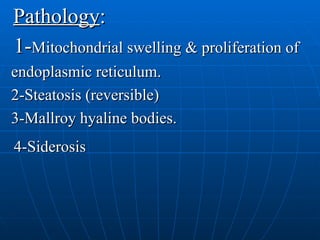 Pathology : 1- Mitochondrial swelling & proliferation of endoplasmic reticulum. 2-Steatosis (reversible) 3-Mallroy hyaline bodies. 4-Siderosis 