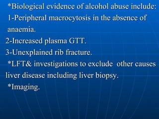 *Biological evidence of alcohol abuse include: 1-Peripheral macrocytosis in the absence of anaemia. 2-Increased plasma GTT. 3-Unexplained rib fracture. *LFT& investigations to exclude  other causes liver disease including liver biopsy. *Imaging. 