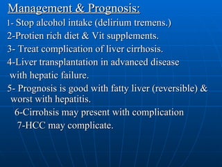 Management & Prognosis: 1-  Stop alcohol intake (delirium tremens.) 2-Protien rich diet & Vit supplements. 3- Treat complication of liver cirrhosis. 4-Liver transplantation in advanced disease with hepatic failure. 5- Prognosis is good with fatty liver (reversible) & worst with hepatitis. 6-Cirrohsis may present with complication 7-HCC may complicate. 