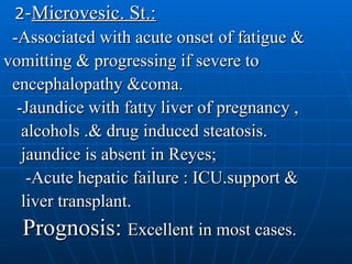2- Microvesic. St.: -Associated with acute onset of fatigue & vomitting & progressing if severe to  encephalopathy &coma. -Jaundice with fatty liver of pregnancy ,  alcohols .& drug induced steatosis.  jaundice is absent in Reyes; -Acute hepatic failure : ICU.support & liver transplant. Prognosis:  Excellent in most cases. 