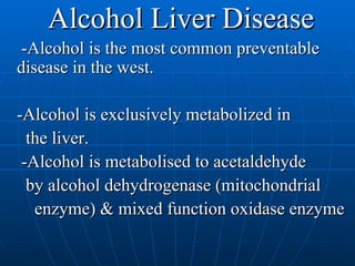 Alcohol Liver Disease -Alcohol is the most common preventable disease in the west.  -Alcohol is exclusively metabolized in the liver. -Alcohol is metabolised to acetaldehyde by alcohol dehydrogenase (mitochondrial enzyme) & mixed function oxidase enzyme 