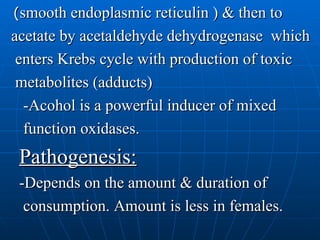 ( smooth endoplasmic reticulin ) & then to acetate by acetaldehyde dehydrogenase  which enters Krebs cycle with production of toxic metabolites (adducts) -Acohol is a powerful inducer of mixed function oxidases. Pathogenesis: -Depends on the amount & duration of  consumption. Amount is less in females. 