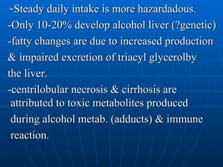 - Steady daily intake is more hazardadous. -Only 10-20% develop alcohol liver (?genetic) -fatty changes are due to increased production & impaired excretion of triacyl glycerolby  the liver. -centrilobular necrosis & cirrhosis are attributed to toxic metabolites produced  during alcohol metab. (adducts) & immune  reaction. 