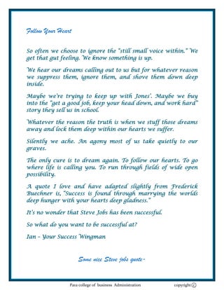 Follow Your Heart

So often we choose to ignore the ―still small voice within.‖ We
get that gut feeling. We know something is up.

We hear our dreams calling out to us but for whatever reason
we suppress them, ignore them, and shove them down deep
inside.

Maybe we‘re trying to keep up with Jones‘. Maybe we buy
into the ―get a good job, keep your head down, and work hard‖
story they sell us in school.

Whatever the reason the truth is when we stuff those dreams
away and lock them deep within our hearts we suffer.

Silently we ache. An agony most of us take quietly to our
graves.

The only cure is to dream again. To follow our hearts. To go
where life is calling you. To run through fields of wide open
possibility.

A quote I love and have adapted slightly from Frederick
Buechner is, ―Success is found through marrying the worlds
deep hunger with your hearts deep gladness.‖

It‘s no wonder that Steve Jobs has been successful.

So what do you want to be successful at?

Ian – Your Success Wingman



                    Some nice Steve jobs quote-


                Para college of business Administration   copyright c
 