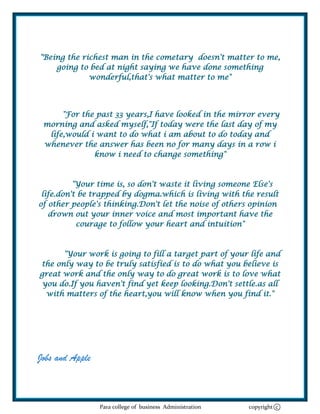 "Being the richest man in the cometary doesn't matter to me,
    going to bed at night saying we have done something
             wonderful,that's what matter to me"




      "For the past 33 years,I have looked in the mirror every
 morning and asked myself,"If today were the last day of my
  life,would i want to do what i am about to do today and
 whenever the answer has been no for many days in a row i
              know i need to change something"



          "Your time is, so don't waste it living someone Else's
 life.don't be trapped by dogma.which is living with the result
of other people's thinking.Don't let the noise of others opinion
   drown out your inner voice and most important have the
           courage to follow your heart and intuition"



      "Your work is going to fill a target part of your life and
the only way to be truly satisfied is to do what you believe is
great work and the only way to do great work is to love what
 you do.If you haven't find yet keep looking.Don't settle.as all
  with matters of the heart,you will know when you find it."




Jobs and Apple



                 Para college of business Administration   copyright c
 