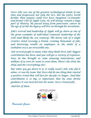 Steve Jobs was one of the greatest technological minds of our
time and progressed, not only the U.S., but the entire world
further than anyone could ever have imagined. Co-Founder
and former CEO of Apple Corp., he will always remain a huge
part of History. He passed away from pancreatic cancer at
the age of 56 but his legacy will live on through his inventions.

Jobs's revival and leadership of Apple will go down as one of
the great examples of individual corporate leadership of the
20th (and likely the 21st century). The heroic tale of a single
creative mind rescuing a brand, creating thousands of jobs,
and bestowing wealth on employees in the midst of a
turbulent era is an irresistible one.
Ask several people to name what they think Steve Jobs‘ biggest
contribution has been, and you will get a variety of responses.
Sure, he has brought us some amazing innovations, and
millions of us own (or want to own) them. There‘s the iPod, the
iPad, and the i-everything else!
But when you get down to it, it really wasn‘t Jobs who did it
alone—it was his team. But Steve did do one thing that started
a positive trend that will last for decades or longer. And that
contribution is so big, so important, that by some divine
guidance it was inserted into his name. Steve created jobs.
And lots of them.




 Pancreatic Cancer


                Para college of business Administration   copyright c
 